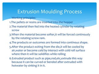  Working principles-
1.The pellets or resins are inserted into the hopper
2.The material then fed into the heated cylinder by rotating
screw
3.When the material become softer,it will be forced continously
by the rotating screw ram.
4.The products or outcomes are formed into continous shape.
5.After the product exiting from the die,it will be cooled by
air,water or become cold by interact with cold roll surface
where then it will be solidifies while rolling
6.Extruded product such as pipe,rod,etc,extrude this way
because it can be curved or bended after extruded with
hotwater by sinking it in it.
Extrusion Moulding Process
 