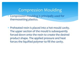  Compression moulding is principally used for
thermosetting plastics.
 Preheated resin is placed into a hot mould cavity.
The upper section of the mould is subsequently
forced down onto the resin to create the desired
product shape. The applied pressure and heat
forces the liquified polymer to fill the cavity.
Compression Moulding
 