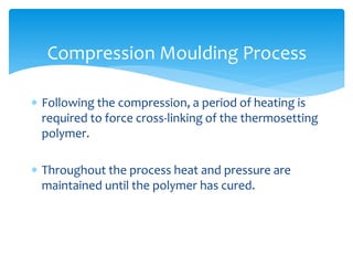  Following the compression, a period of heating is
required to force cross-linking of the thermosetting
polymer.
 Throughout the process heat and pressure are
maintained until the polymer has cured.
Compression Moulding Process
 