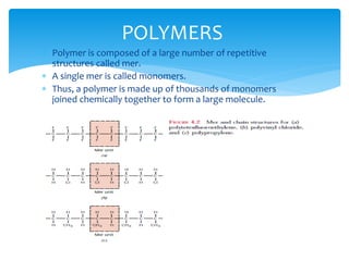  Polymer is composed of a large number of repetitive
structures called mer.
 A single mer is called monomers.
 Thus, a polymer is made up of thousands of monomers
joined chemically together to form a large molecule.
POLYMERS
 