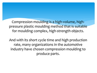Compression moulding is a high-volume, high-
pressure plastic moulding method that is suitable
for moulding complex, high-strength objects.
And with its short cycle time and high production
rate, many organizations in the automotive
industry have chosen compression moulding to
produce parts.
 