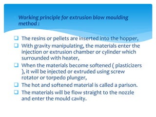  Working principle for extrusion blow moulding
method :
 The resins or pellets are inserted into the hopper,
 With gravity manipulating, the materials enter the
injection or extrusion chamber or cylinder which
surrounded with heater,
 When the materials become softened ( plasticizers
), it will be injected or extruded using screw
rotator or torpedo plunger,
 The hot and softened material is called a parison.
 The materials will be flow straight to the nozzle
and enter the mould cavity.
 