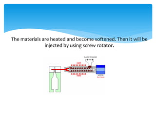 The materials are heated and become softened. Then it will be
injected by using screw rotator.
 