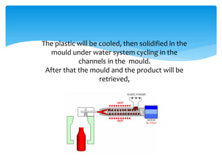 The plastic will be cooled, then solidified in the
mould under water system cycling in the
channels in the mould.
After that the mould and the product will be
retrieved,
 