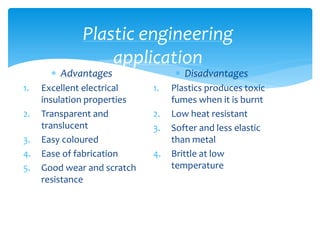 Plastic engineering
application
 Advantages
1. Excellent electrical
insulation properties
2. Transparent and
translucent
3. Easy coloured
4. Ease of fabrication
5. Good wear and scratch
resistance
 Disadvantages
1. Plastics produces toxic
fumes when it is burnt
2. Low heat resistant
3. Softer and less elastic
than metal
4. Brittle at low
temperature
 