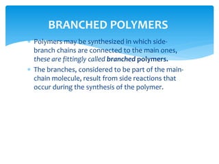  Polymers may be synthesized in which side-
branch chains are connected to the main ones,
these are fittingly called branched polymers.
 The branches, considered to be part of the main-
chain molecule, result from side reactions that
occur during the synthesis of the polymer.
BRANCHED POLYMERS
 