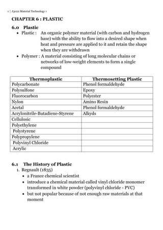 1 J3022 Material Technology 1
CHAPTER 6 : PLASTIC
6.0 Plastic
 Plastic : An organic polymer material (with carbon and hydrogen
base) with the ability to flow into a desired shape when
heat and pressure are applied to it and retain the shape
when they are withdrawn
 Polymer : A material consisting of long molecular chains or
networks of low-weight elements to form a single
compound
Thermoplastic Thermosetting Plastic
Polycarbonate Phenol formaldehyde
Polysulfone Epoxy
Fluorocarbon Polyester
Nylon Amino Resin
Acetal Phenol formaldehyde
Acrylonitrile-Butadiene-Styrene Alkyds
Cellulosic
Polyethylene
Polystyrene
Polypropylene
Polyvinyl Chloride
Acrylic
6.1 The History of Plastic
1. Regnault (1835)
 a France chemical scientist
 introduce a chemical material called vinyl chloride monomer
transformed in white powder (polyvinyl chloride - PVC)
 but not popular because of not enough raw materials at that
moment
 