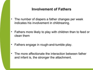 Involvement of Fathers
• The number of diapers a father changes per week
indicates his involvement in childrearing.
• Fathers more likely to play with children than to feed or
clean them
• Fathers engage in rough-and-tumble play.
• The more affectionate the interaction between father
and infant is, the stronger the attachment.
 