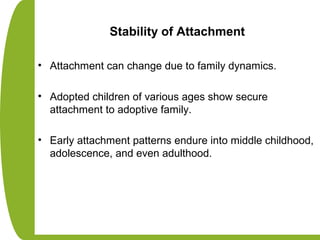 Stability of Attachment
• Attachment can change due to family dynamics.
• Adopted children of various ages show secure
attachment to adoptive family.
• Early attachment patterns endure into middle childhood,
adolescence, and even adulthood.
 