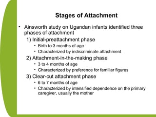Stages of Attachment
• Ainsworth study on Ugandan infants identified three
phases of attachment
1) Initial-preattachment phase
• Birth to 3 months of age
• Characterized by indiscriminate attachment
2) Attachment-in-the-making phase
• 3 to 4 months of age
• Characterized by preference for familiar figures
3) Clear-cut attachment phase
• 6 to 7 months of age
• Characterized by intensified dependence on the primary
caregiver, usually the mother
 