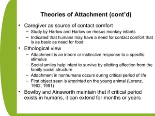Theories of Attachment (cont’d)
• Caregiver as source of contact comfort
– Study by Harlow and Harlow on rhesus monkey infants
– Indicated that humans may have a need for contact comfort that
is as basic as need for food
• Ethological view
– Attachment is an inborn or instinctive response to a specific
stimulus
– Social smiles help infant to survive by eliciting affection from the
family social structure
– Attachment in nonhumans occurs during critical period of life
– First object seen is imprinted on the young animal (Lorenz,
1962, 1981)
• Bowlby and Ainsworth maintain that if critical period
exists in humans, it can extend for months or years
 