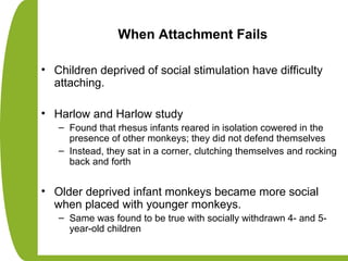 When Attachment Fails
• Children deprived of social stimulation have difficulty
attaching.
• Harlow and Harlow study
– Found that rhesus infants reared in isolation cowered in the
presence of other monkeys; they did not defend themselves
– Instead, they sat in a corner, clutching themselves and rocking
back and forth
• Older deprived infant monkeys became more social
when placed with younger monkeys.
– Same was found to be true with socially withdrawn 4- and 5-
year-old children
 