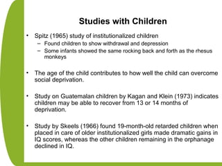 Studies with Children
• Spitz (1965) study of institutionalized children
– Found children to show withdrawal and depression
– Some infants showed the same rocking back and forth as the rhesus
monkeys
• The age of the child contributes to how well the child can overcome
social deprivation.
• Study on Guatemalan children by Kagan and Klein (1973) indicates
children may be able to recover from 13 or 14 months of
deprivation.
• Study by Skeels (1966) found 19-month-old retarded children when
placed in care of older institutionalized girls made dramatic gains in
IQ scores, whereas the other children remaining in the orphanage
declined in IQ.
 