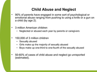 Child Abuse and Neglect
• 90% of parents have engaged in some sort of psychological or
emotional abuse ranging from pushing to using a knife or a gun on
a child (by age 2).
• 3 million American children
– Neglected or abused each year by parents or caregivers
• 150,000 of 3 million children
– Sexually abused
– Girls make up the majority of sexually abused
– Boys make up one-third to one-fourth of the sexually abused
• 50-60% of cases of child abuse and neglect go unreported
(estimated).
 