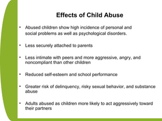 Effects of Child Abuse
• Abused children show high incidence of personal and
social problems as well as psychological disorders.
• Less securely attached to parents
• Less intimate with peers and more aggressive, angry, and
noncompliant than other children
• Reduced self-esteem and school performance
• Greater risk of delinquency, risky sexual behavior, and substance
abuse
• Adults abused as children more likely to act aggressively toward
their partners
 