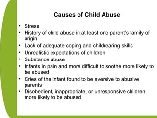 Causes of Child Abuse
• Stress
• History of child abuse in at least one parent’s family of
origin
• Lack of adequate coping and childrearing skills
• Unrealistic expectations of children
• Substance abuse
• Infants in pain and more difficult to soothe more likely to
be abused
• Cries of the infant found to be aversive to abusive
parents
• Disobedient, inappropriate, or unresponsive children
more likely to be abused
 