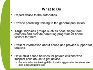 What to Do
• Report abuse to the authorities.
• Provide parenting training to the general population.
• Target high-risk groups such as poor, single teen
mothers and provide parenting programs or home
visitors for them.
• Present information about abuse and provide support for
families.
• Have child abuse hotlines for private citizens who
suspect child abuse to get advice.
– Parents who are having difficulty with aggressive impulses are
also encouraged to call
 