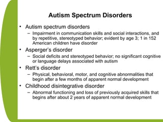 Autism Spectrum Disorders
• Autism spectrum disorders
– Impairment in communication skills and social interactions, and
by repetitive, stereotyped behavior; evident by age 3; 1 in 152
American children have disorder
• Asperger’s disorder
– Social deficits and stereotyped behavior; no significant cognitive
or language delays associated with autism
• Rett’s disorder
– Physical, behavioral, motor, and cognitive abnormalities that
begin after a few months of apparent normal development
• Childhood disintegrative disorder
– Abnormal functioning and loss of previously acquired skills that
begins after about 2 years of apparent normal development
 