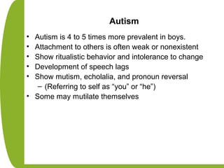 Autism
• Autism is 4 to 5 times more prevalent in boys.
• Attachment to others is often weak or nonexistent
• Show ritualistic behavior and intolerance to change
• Development of speech lags
• Show mutism, echolalia, and pronoun reversal
– (Referring to self as “you” or “he”)
• Some may mutilate themselves
 