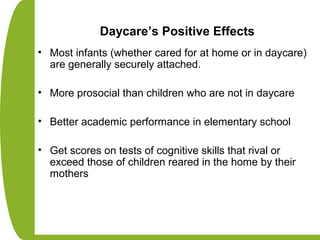 Daycare’s Positive Effects
• Most infants (whether cared for at home or in daycare)
are generally securely attached.
• More prosocial than children who are not in daycare
• Better academic performance in elementary school
• Get scores on tests of cognitive skills that rival or
exceed those of children reared in the home by their
mothers
 