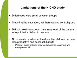 Limitations of the NICHD study
• Differences were small between groups
• Study implied causation, yet there was no control group
• Did not take into account the stress level of the parents
who put their children in daycare
• No research on whether the disruptive children become
less productive and successful adults
– Possibly these children grew up to become “assertive and
entrepreneurial”
 