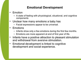 Emotional Development
• Emotion
– A state of feeling with physiological, situational, and cognitive
components
• Unclear how many emotions a baby has
– Facial expressions appear to be universal.
• Emotions
– Infants show only a few emotions during the first few months.
– Emotions are more apparent at end of first year of life.
• Infants have a positive attraction to pleasant stimulation
and withdrawal from aversive stimulation.
• Emotional development is linked to cognitive
development and social experience.
 