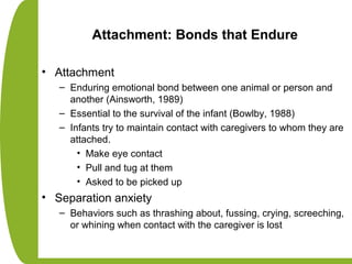 Attachment: Bonds that Endure
• Attachment
– Enduring emotional bond between one animal or person and
another (Ainsworth, 1989)
– Essential to the survival of the infant (Bowlby, 1988)
– Infants try to maintain contact with caregivers to whom they are
attached.
• Make eye contact
• Pull and tug at them
• Asked to be picked up
• Separation anxiety
– Behaviors such as thrashing about, fussing, crying, screeching,
or whining when contact with the caregiver is lost
 