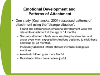 Emotional Development and
Patterns of Attachment
• One study (Kochanska, 2001) assessed patterns of
attachment using the “strange situation”.
– Found that differences in emotional development were first
related to attachment at the age of 14 months
– Securely attached infants were less likely to show fear and
anger even when exposed to situations designed to elicit these
emotions (at 33 months).
– Insecurely attached infants showed increase in negative
emotions
– Avoidant children grew more fearful
– Resistant children became less joyful
 
