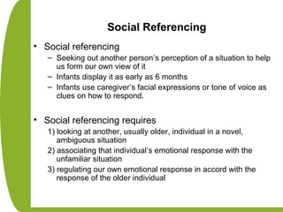 Social Referencing
• Social referencing
– Seeking out another person’s perception of a situation to help
us form our own view of it
– Infants display it as early as 6 months
– Infants use caregiver’s facial expressions or tone of voice as
clues on how to respond.
• Social referencing requires
1) looking at another, usually older, individual in a novel,
ambiguous situation
2) associating that individual’s emotional response with the
unfamiliar situation
3) regulating our own emotional response in accord with the
response of the older individual
 