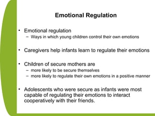 Emotional Regulation
• Emotional regulation
– Ways in which young children control their own emotions
• Caregivers help infants learn to regulate their emotions
• Children of secure mothers are
– more likely to be secure themselves
– more likely to regulate their own emotions in a positive manner
• Adolescents who were secure as infants were most
capable of regulating their emotions to interact
cooperatively with their friends.
 