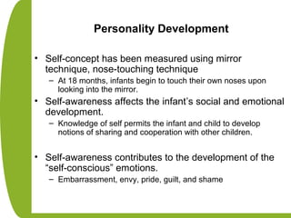 Personality Development
• Self-concept has been measured using mirror
technique, nose-touching technique
– At 18 months, infants begin to touch their own noses upon
looking into the mirror.
• Self-awareness affects the infant’s social and emotional
development.
– Knowledge of self permits the infant and child to develop
notions of sharing and cooperation with other children.
• Self-awareness contributes to the development of the
“self-conscious” emotions.
– Embarrassment, envy, pride, guilt, and shame
 