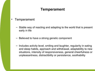 Temperament
• Temperament
– Stable way of reacting and adapting to the world that is present
early in life
– Believed to have a strong genetic component
– Includes activity level, smiling and laughter, regularity in eating
and sleep habits, approach and withdrawal, adaptability to new
situations, intensity of responsiveness, general cheerfulness or
unpleasantness, distractibility or persistence, soothability
 
