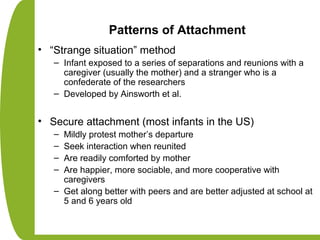 Patterns of Attachment
• “Strange situation” method
– Infant exposed to a series of separations and reunions with a
caregiver (usually the mother) and a stranger who is a
confederate of the researchers
– Developed by Ainsworth et al.
• Secure attachment (most infants in the US)
– Mildly protest mother’s departure
– Seek interaction when reunited
– Are readily comforted by mother
– Are happier, more sociable, and more cooperative with
caregivers
– Get along better with peers and are better adjusted at school at
5 and 6 years old
 
