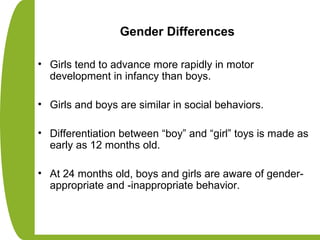Gender Differences
• Girls tend to advance more rapidly in motor
development in infancy than boys.
• Girls and boys are similar in social behaviors.
• Differentiation between “boy” and “girl” toys is made as
early as 12 months old.
• At 24 months old, boys and girls are aware of gender-
appropriate and -inappropriate behavior.
 