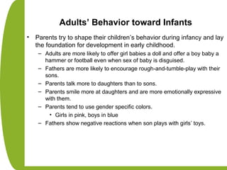 Adults’ Behavior toward Infants
• Parents try to shape their children’s behavior during infancy and lay
the foundation for development in early childhood.
– Adults are more likely to offer girl babies a doll and offer a boy baby a
hammer or football even when sex of baby is disguised.
– Fathers are more likely to encourage rough-and-tumble-play with their
sons.
– Parents talk more to daughters than to sons.
– Parents smile more at daughters and are more emotionally expressive
with them.
– Parents tend to use gender specific colors.
• Girls in pink, boys in blue
– Fathers show negative reactions when son plays with girls’ toys.
 