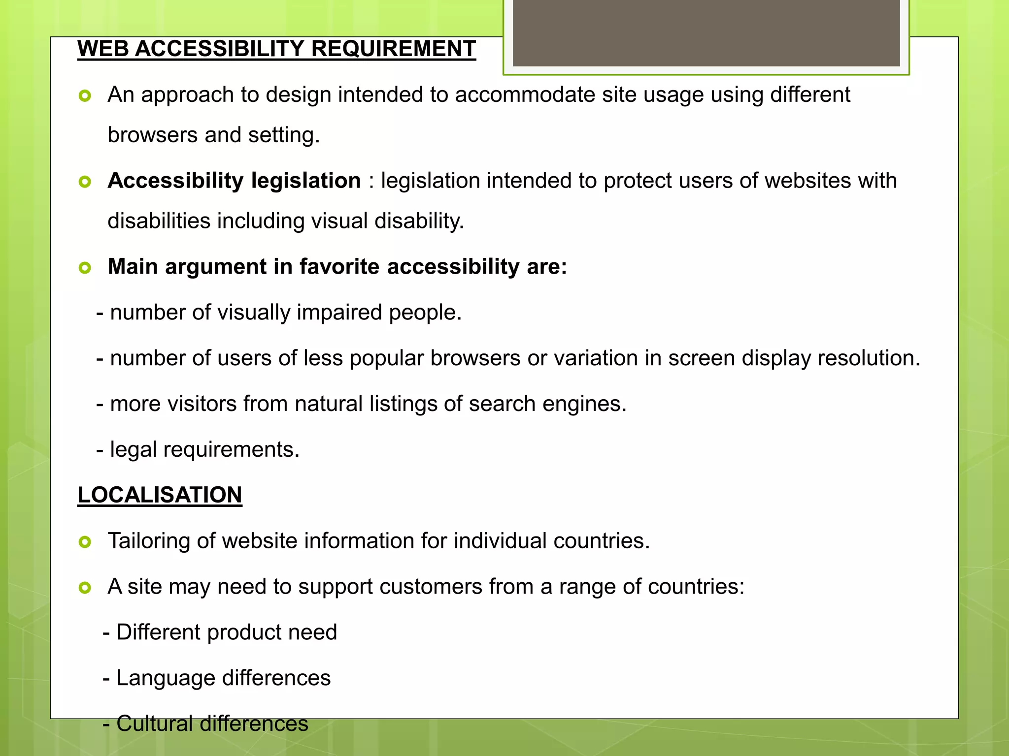 WEB ACCESSIBILITY REQUIREMENT
 An approach to design intended to accommodate site usage using different
browsers and setting.
 Accessibility legislation : legislation intended to protect users of websites with
disabilities including visual disability.
 Main argument in favorite accessibility are:
- number of visually impaired people.
- number of users of less popular browsers or variation in screen display resolution.
- more visitors from natural listings of search engines.
- legal requirements.
LOCALISATION
 Tailoring of website information for individual countries.
 A site may need to support customers from a range of countries:
- Different product need
- Language differences
- Cultural differences
 