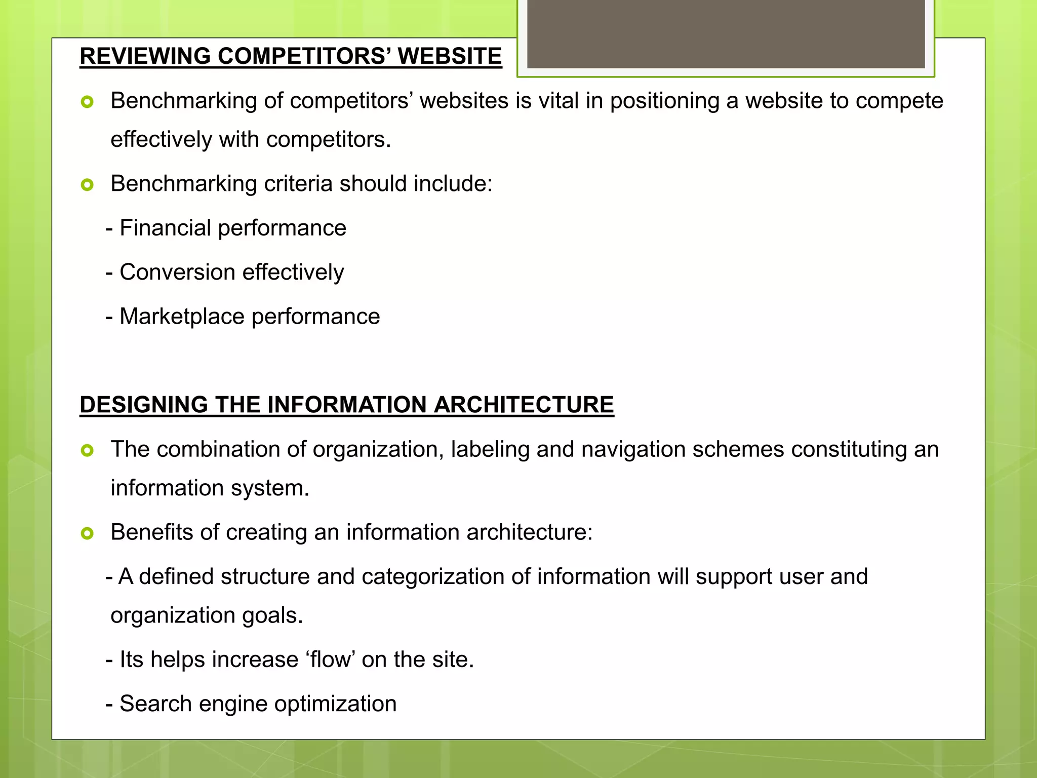 REVIEWING COMPETITORS’ WEBSITE
 Benchmarking of competitors’ websites is vital in positioning a website to compete
effectively with competitors.
 Benchmarking criteria should include:
- Financial performance
- Conversion effectively
- Marketplace performance
DESIGNING THE INFORMATION ARCHITECTURE
 The combination of organization, labeling and navigation schemes constituting an
information system.
 Benefits of creating an information architecture:
- A defined structure and categorization of information will support user and
organization goals.
- Its helps increase ‘flow’ on the site.
- Search engine optimization
 
