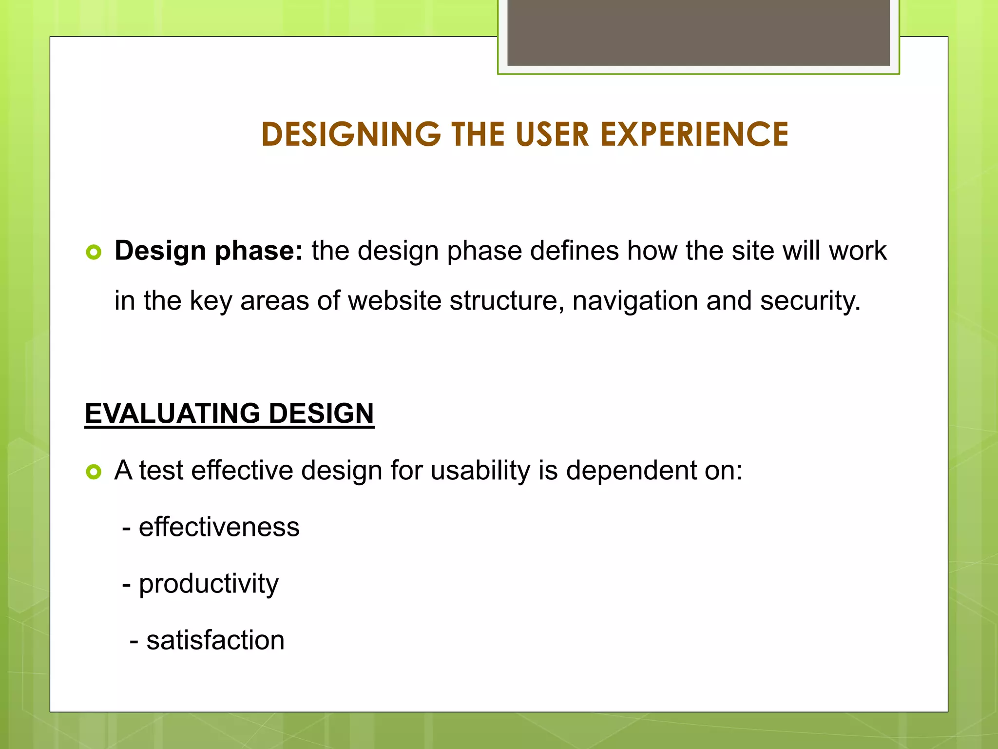 DESIGNING THE USER EXPERIENCE
 Design phase: the design phase defines how the site will work
in the key areas of website structure, navigation and security.
EVALUATING DESIGN
 A test effective design for usability is dependent on:
- effectiveness
- productivity
- satisfaction
 