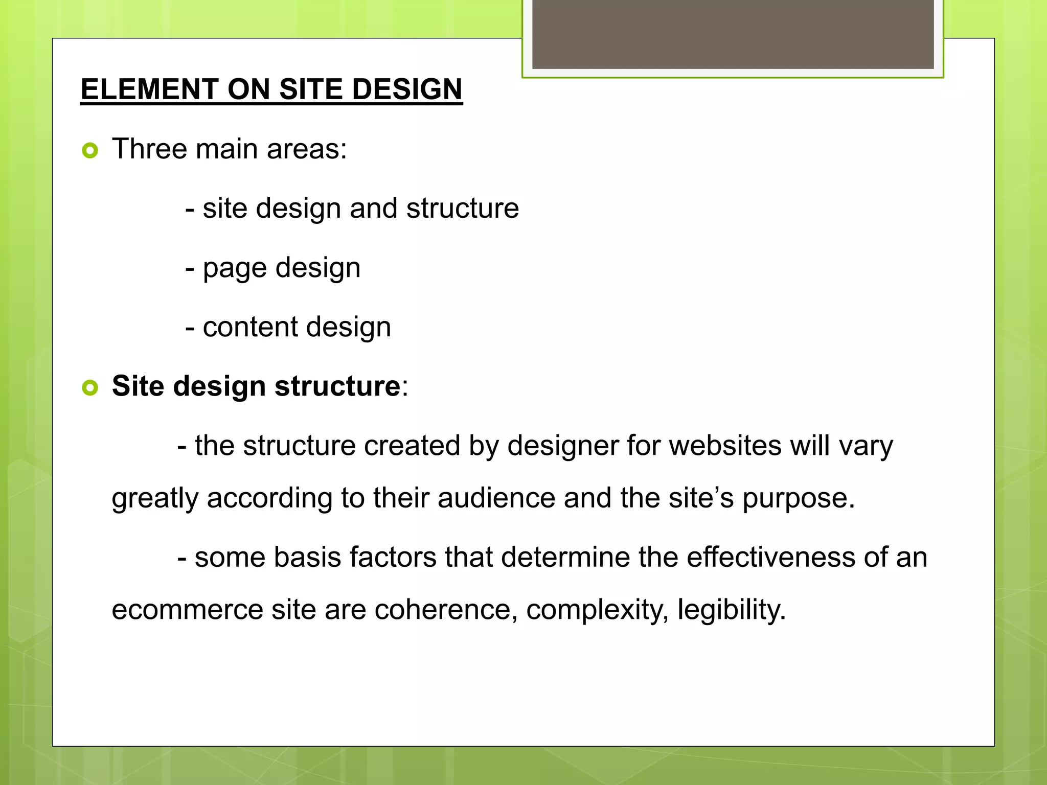 ELEMENT ON SITE DESIGN
 Three main areas:
- site design and structure
- page design
- content design
 Site design structure:
- the structure created by designer for websites will vary
greatly according to their audience and the site’s purpose.
- some basis factors that determine the effectiveness of an
ecommerce site are coherence, complexity, legibility.
 