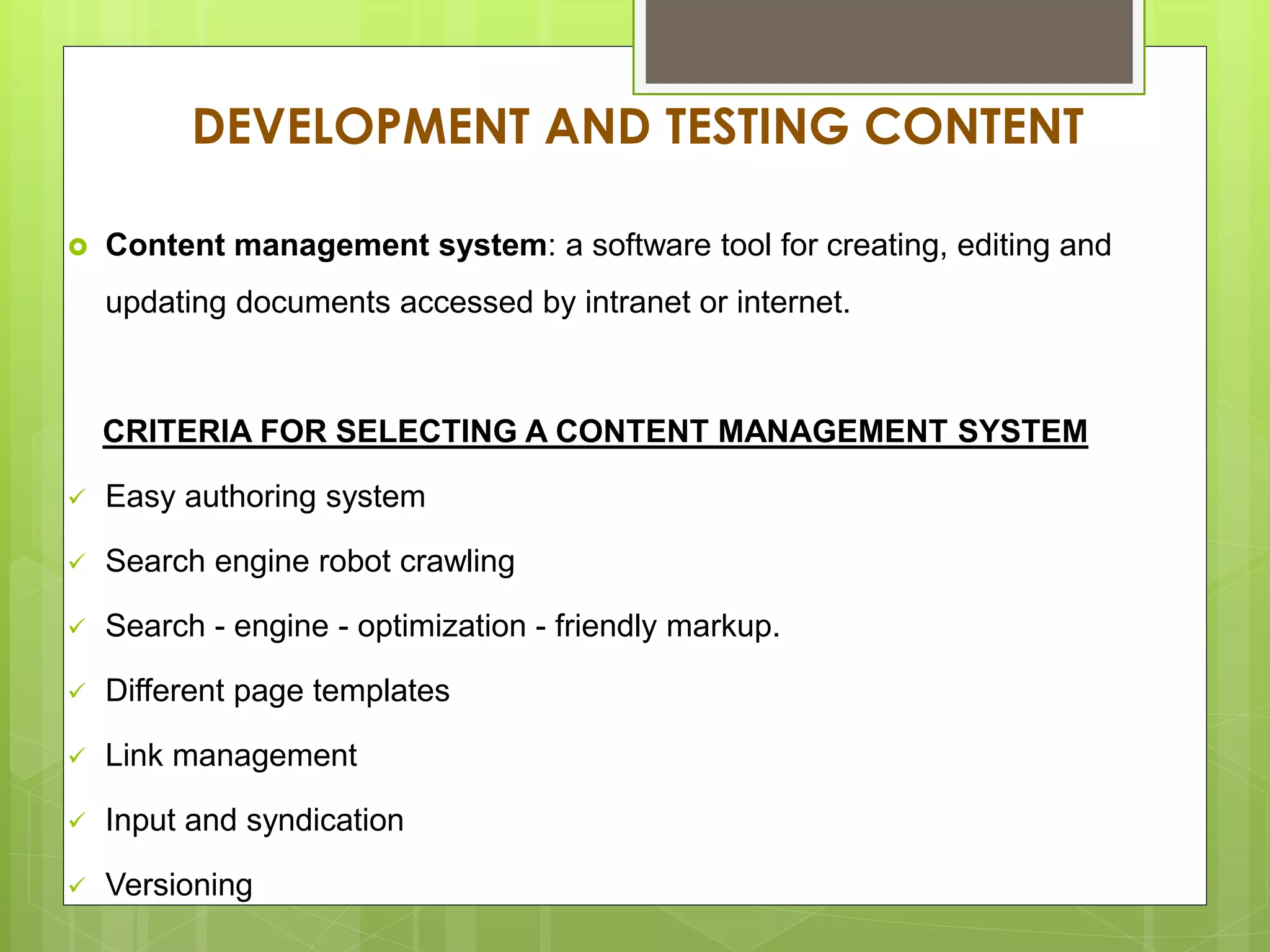 DEVELOPMENT AND TESTING CONTENT
 Content management system: a software tool for creating, editing and
updating documents accessed by intranet or internet.
CRITERIA FOR SELECTING A CONTENT MANAGEMENT SYSTEM
 Easy authoring system
 Search engine robot crawling
 Search - engine - optimization - friendly markup.
 Different page templates
 Link management
 Input and syndication
 Versioning
 