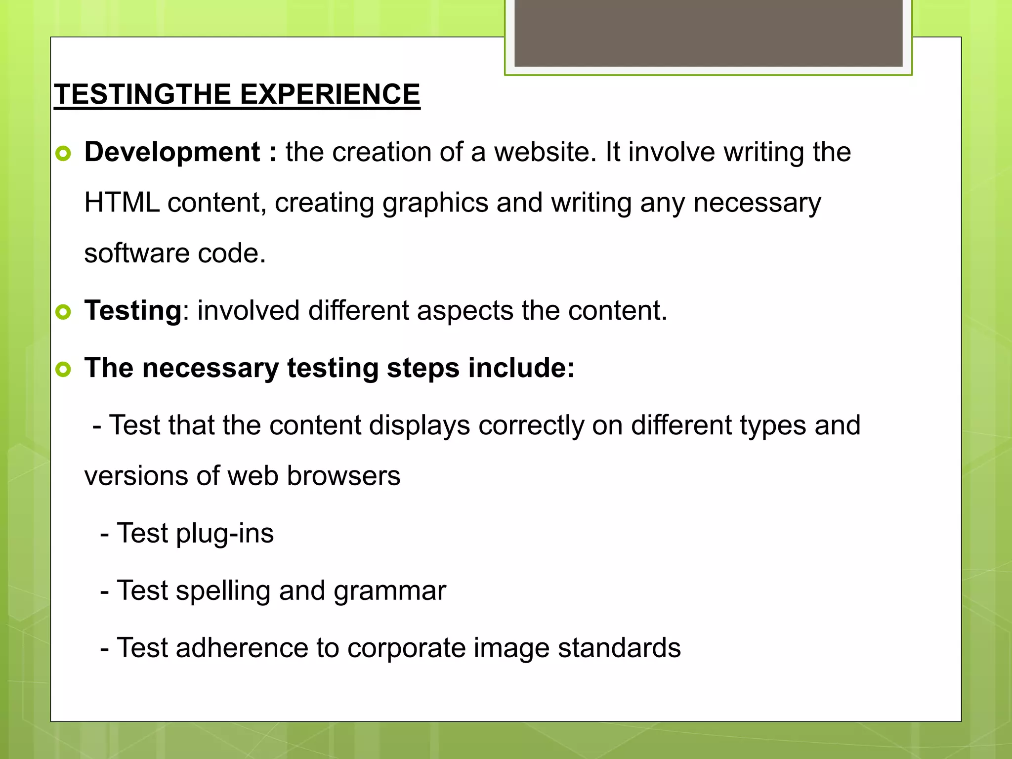 TESTINGTHE EXPERIENCE
 Development : the creation of a website. It involve writing the
HTML content, creating graphics and writing any necessary
software code.
 Testing: involved different aspects the content.
 The necessary testing steps include:
- Test that the content displays correctly on different types and
versions of web browsers
- Test plug-ins
- Test spelling and grammar
- Test adherence to corporate image standards
 