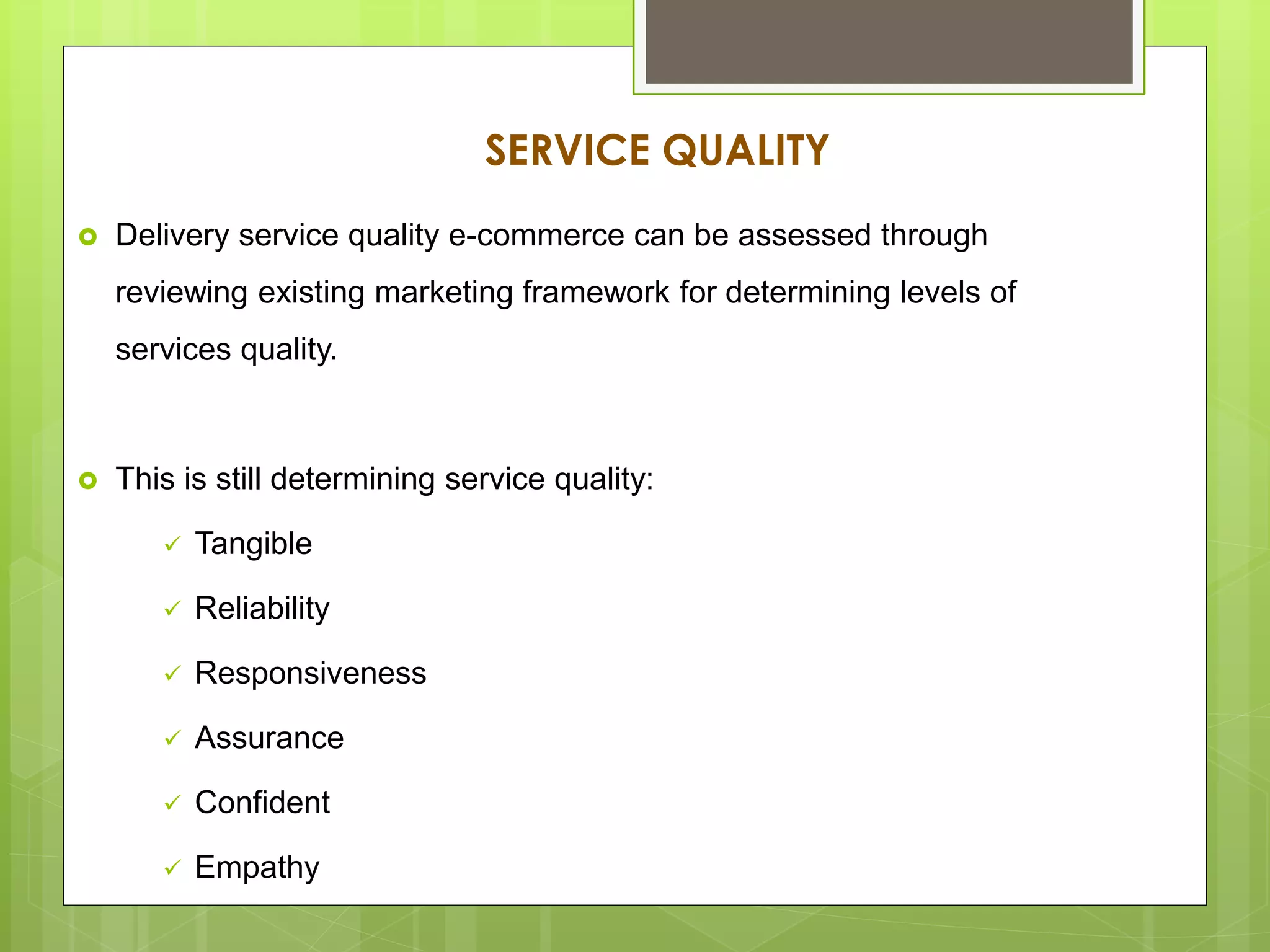 SERVICE QUALITY
 Delivery service quality e-commerce can be assessed through
reviewing existing marketing framework for determining levels of
services quality.
 This is still determining service quality:
 Tangible
 Reliability
 Responsiveness
 Assurance
 Confident
 Empathy
 