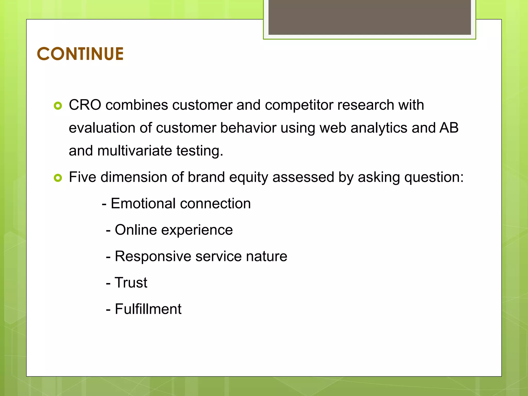 CONTINUE
 CRO combines customer and competitor research with
evaluation of customer behavior using web analytics and AB
and multivariate testing.
 Five dimension of brand equity assessed by asking question:
- Emotional connection
- Online experience
- Responsive service nature
- Trust
- Fulfillment
 