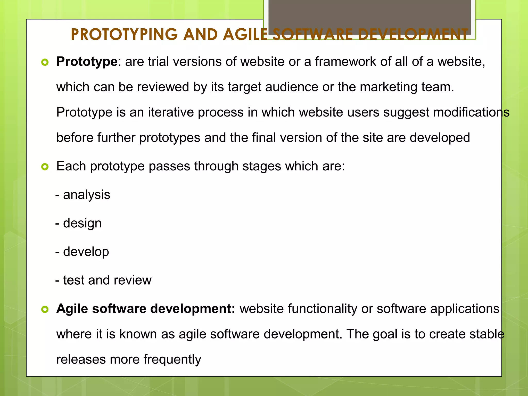 PROTOTYPING AND AGILE SOFTWARE DEVELOPMENT
 Prototype: are trial versions of website or a framework of all of a website,
which can be reviewed by its target audience or the marketing team.
Prototype is an iterative process in which website users suggest modifications
before further prototypes and the final version of the site are developed
 Each prototype passes through stages which are:
- analysis
- design
- develop
- test and review
 Agile software development: website functionality or software applications
where it is known as agile software development. The goal is to create stable
releases more frequently
 