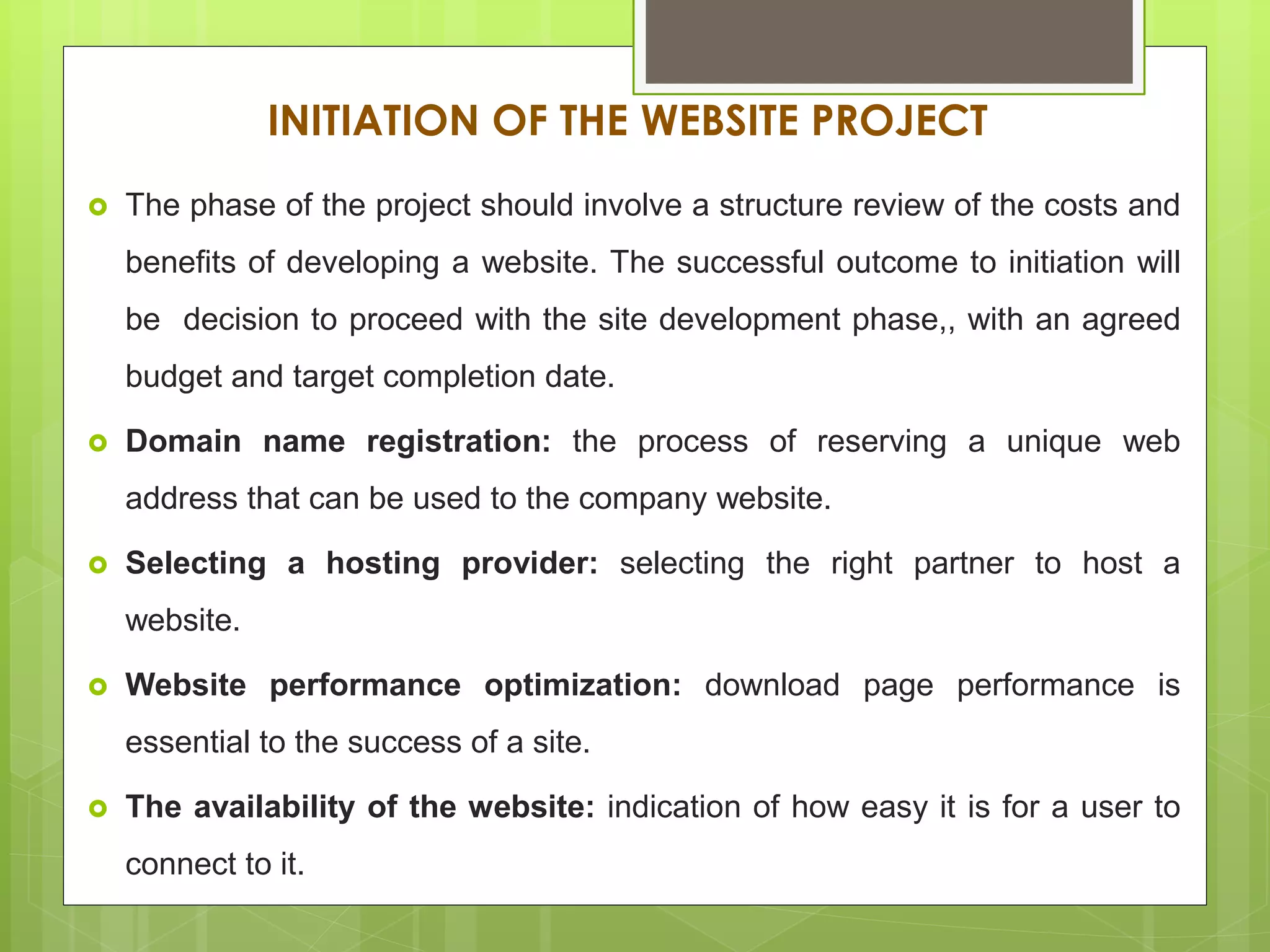 INITIATION OF THE WEBSITE PROJECT
 The phase of the project should involve a structure review of the costs and
benefits of developing a website. The successful outcome to initiation will
be decision to proceed with the site development phase,, with an agreed
budget and target completion date.
 Domain name registration: the process of reserving a unique web
address that can be used to the company website.
 Selecting a hosting provider: selecting the right partner to host a
website.
 Website performance optimization: download page performance is
essential to the success of a site.
 The availability of the website: indication of how easy it is for a user to
connect to it.
 