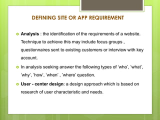 DEFINING SITE OR APP REQUIREMENT
 Analysis : the identification of the requirements of a website.
Technique to achieve this may include focus groups ,
questionnaires sent to existing customers or interview with key
account.
 In analysis seeking answer the following types of ‘who’, ’what’,
’why’, ’how’, ’when’ , ’where’ question.
 User - center design: a design approach which is based on
research of user characteristic and needs.
 