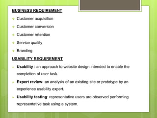 BUSINESS REQUIREMENT
 Customer acquisition
 Customer conversion
 Customer retention
 Service quality
 Branding
USABILITY REQUIREMENT
 Usability : an approach to website design intended to enable the
completion of user task.
 Expert review: an analysis of an existing site or prototype by an
experience usability expert.
 Usability testing: representative users are observed performing
representative task using a system.
 