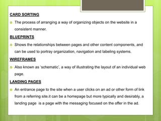 CARD SORTING
 The process of arranging a way of organizing objects on the website in a
consistent manner.
BLUEPRINTS
 Shows the relationships between pages and other content components, and
can be used to portray organization, navigation and labeling systems.
WIREFRAMES
 Also known as ‘schematic’, a way of illustrating the layout of an individual web
page.
LANDING PAGES
 An entrance page to the site when a user clicks on an ad or other form of link
from a referring site.it can be a homepage but more typically and desirably, a
landing page is a page with the messaging focused on the offer in the ad.
 