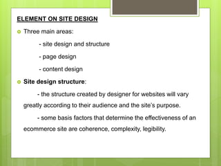 ELEMENT ON SITE DESIGN
 Three main areas:
- site design and structure
- page design
- content design
 Site design structure:
- the structure created by designer for websites will vary
greatly according to their audience and the site’s purpose.
- some basis factors that determine the effectiveness of an
ecommerce site are coherence, complexity, legibility.
 