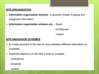 SITE ORGANISATION
 Information organization scheme : a structure chosen to group and
categorize information.
 Information organization scheme are: - Exact
- Ambiguous
- Hybrid
SITE NAVIGATION SCHEMES
 Is a tools provided to the user to move between different information on
a website.
 Important aspects to a site that is easy to navigate:
- consistency
- simplicity
- context
 
